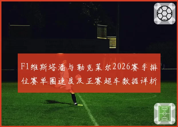 F1维斯塔潘与勒克莱尔2026赛季排位赛单圈速度及正赛超车数据详析