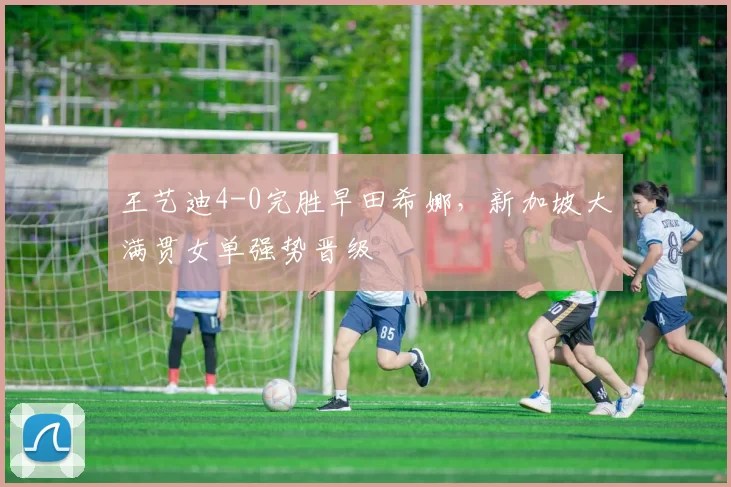 王艺迪4-0完胜早田希娜，新加坡大满贯女单强势晋级