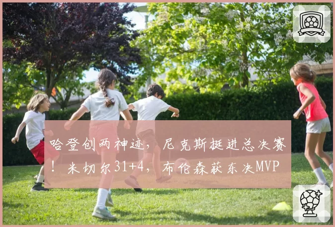 哈登创两神迹，尼克斯挺进总决赛！米切尔31+4，布伦森获东决MVP