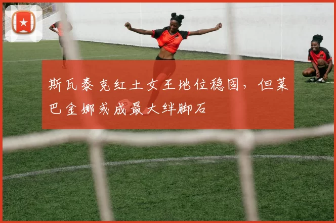斯瓦泰克红土女王地位稳固，但莱巴金娜或成最大绊脚石