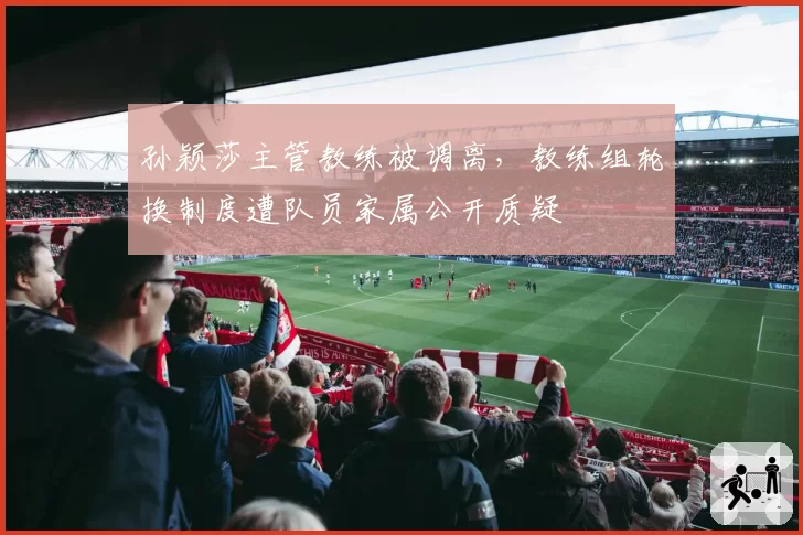 孙颖莎主管教练被调离,教练组轮换制度遭队员家属公开质疑