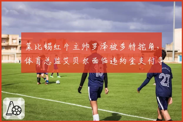 莱比锡红牛主帅罗泽被多特挖角，体育总监艾贝尔面临违约金支付争议