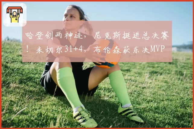 哈登创两神迹，尼克斯挺进总决赛！米切尔31+4，布伦森获东决MVP