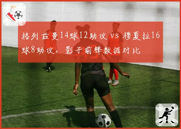 格列兹曼14球12助攻 vs 穆夏拉16球8助攻，影子前锋数据对比