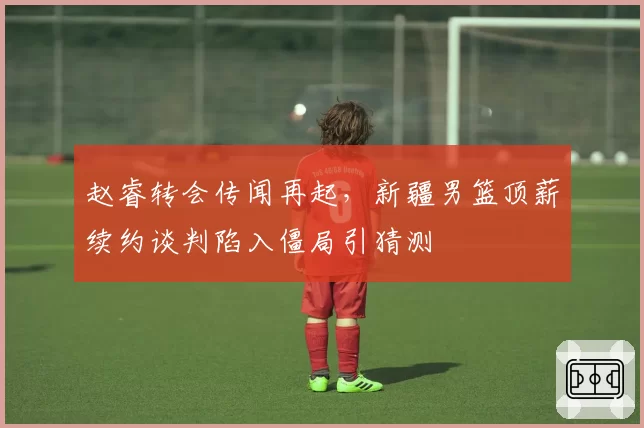 赵睿转会传闻再起,新疆男篮顶薪续约谈判陷入僵局引猜测
