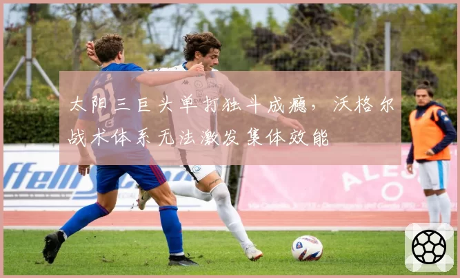 太阳三巨头单打独斗成瘾，沃格尔战术体系无法激发集体效能