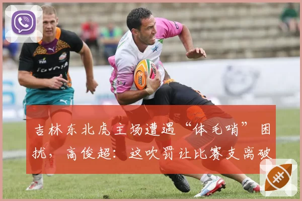 吉林东北虎主场遭遇“体毛哨”困扰，高俊超：这吹罚让比赛支离破碎