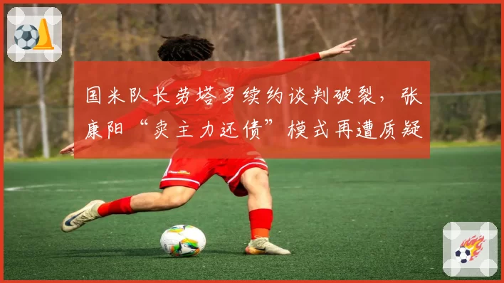 国米队长劳塔罗续约谈判破裂，张康阳“卖主力还债”模式再遭质疑