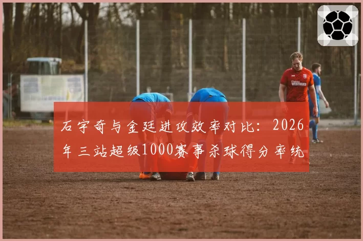 石宇奇与金廷进攻效率对比:2026年三站超级1000赛事杀球得分率统计