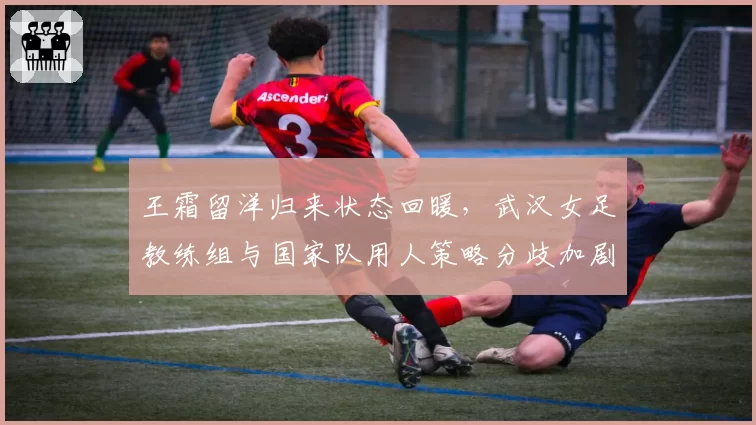 王霜留洋归来状态回暖，武汉女足教练组与国家队用人策略分歧加剧