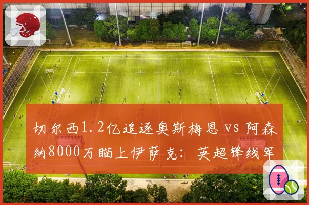 切尔西1.2亿追逐奥斯梅恩 vs 阿森纳8000万瞄上伊萨克:英超锋线军备竞赛谁占先机