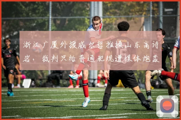 浙江广厦外援威尔哲推搡山东高诗岩,裁判只给普通犯规遭媒体炮轰