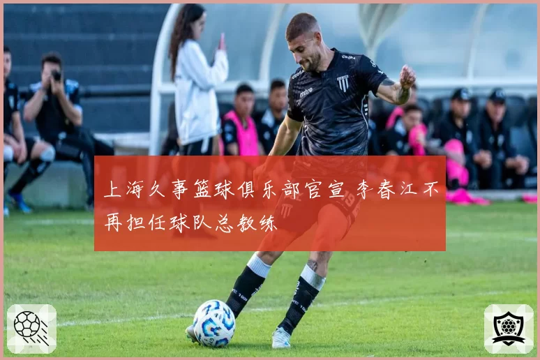 上海久事篮球俱乐部官宣 李春江不再担任球队总教练
