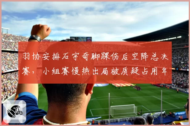 羽协安排石宇奇脚踝伤后空降总决赛,小组赛慢热出局被质疑占用年轻球员名额